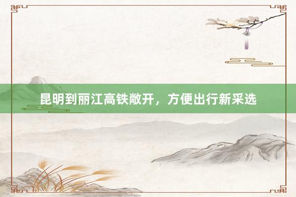 昆明到丽江高铁敞开,方便出行新采选