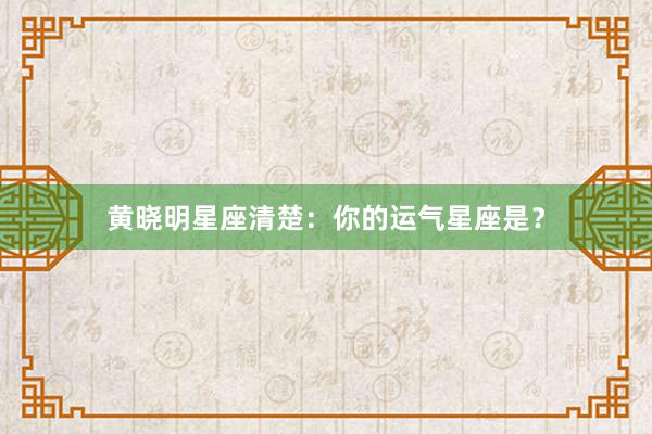 黄晓明星座清楚：你的运气星座是？