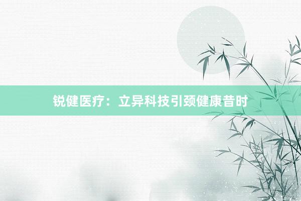 锐健医疗：立异科技引颈健康昔时
